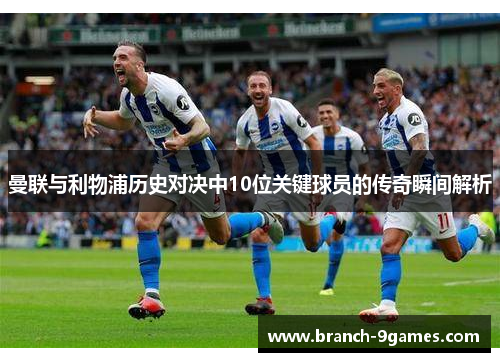曼联与利物浦历史对决中10位关键球员的传奇瞬间解析 曼联与利物浦历史对决中10位关键球员的传奇瞬间解析