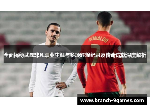 全面揭秘武磊非凡职业生涯与多项辉煌纪录及传奇成就深度解析 全面揭秘武磊非凡职业生涯与多项辉煌纪录及传奇成就深度解析