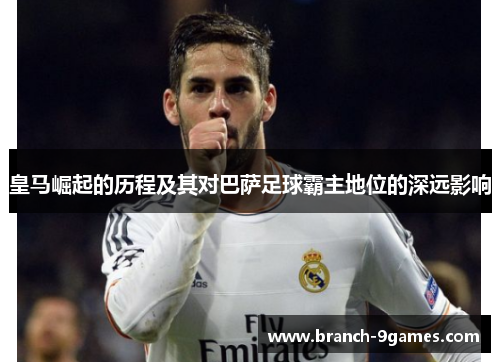 皇马崛起的历程及其对巴萨足球霸主地位的深远影响 皇马崛起的历程及其对巴萨足球霸主地位的深远影响