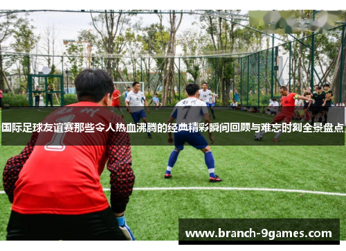 国际足球友谊赛那些令人热血沸腾的经典精彩瞬间回顾与难忘时刻全景盘点 国际足球友谊赛那些令人热血沸腾的经典精彩瞬间回顾与难忘时刻全景盘点