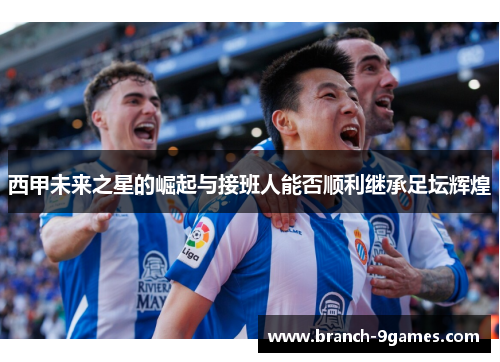 西甲未来之星的崛起与接班人能否顺利继承足坛辉煌