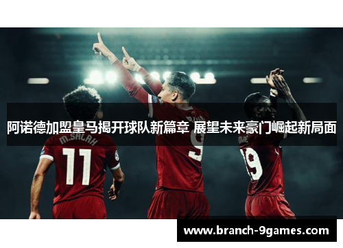 阿诺德加盟皇马揭开球队新篇章 展望未来豪门崛起新局面